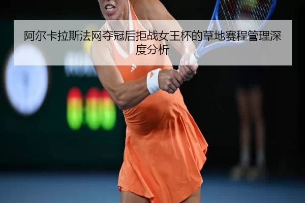 阿尔卡拉斯法网夺冠后拒战女王杯的草地赛程管理深度分析