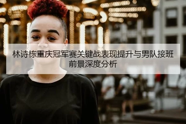 林诗栋重庆冠军赛关键战表现提升与男队接班前景深度分析